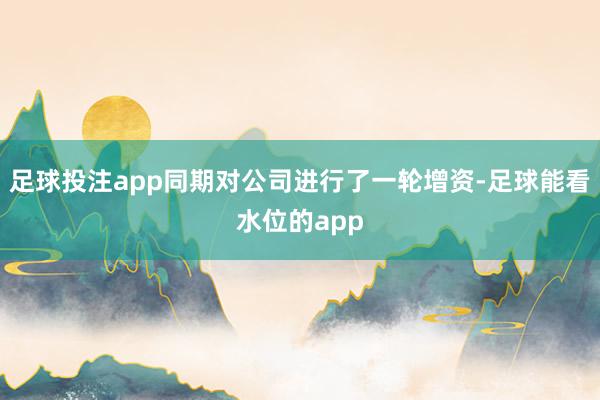 足球投注app同期对公司进行了一轮增资-足球能看水位的app