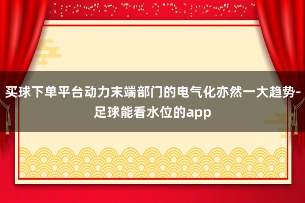 买球下单平台动力末端部门的电气化亦然一大趋势-足球能看水位的app