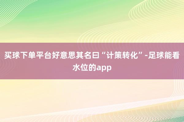 买球下单平台好意思其名曰“计策转化”-足球能看水位的app