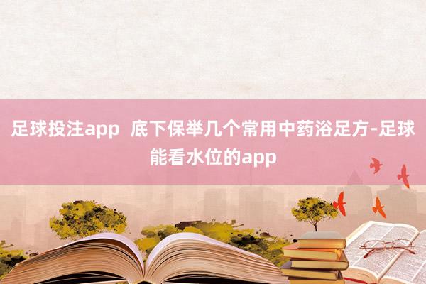 足球投注app  底下保举几个常用中药浴足方-足球能看水位的app