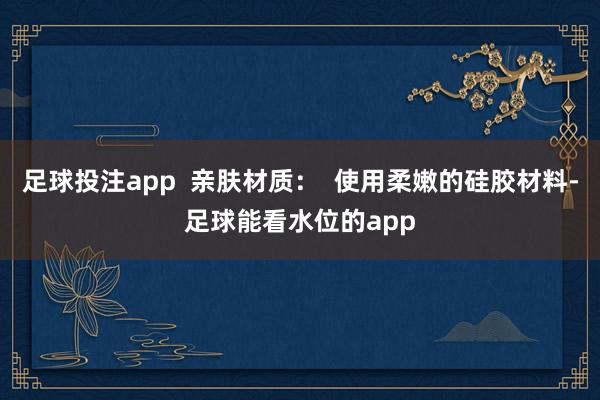 足球投注app  亲肤材质：  使用柔嫩的硅胶材料-足球能看水位的app