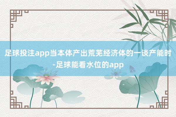 足球投注app　　当本体产出荒芜经济体的一谈产能时-足球能看水位的app