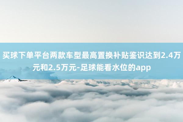 买球下单平台两款车型最高置换补贴鉴识达到2.4万元和2.5万元-足球能看水位的app