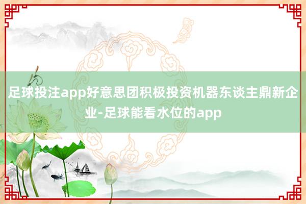 足球投注app好意思团积极投资机器东谈主鼎新企业-足球能看水位的app
