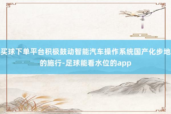 买球下单平台积极鼓动智能汽车操作系统国产化步地的施行-足球能看水位的app