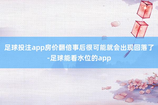 足球投注app房价翻倍事后很可能就会出现回落了-足球能看水位的app