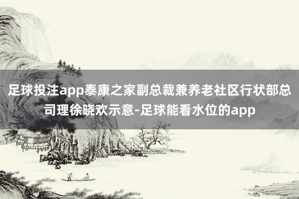 足球投注app泰康之家副总裁兼养老社区行状部总司理徐晓欢示意-足球能看水位的app