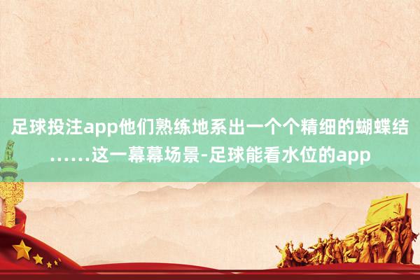 足球投注app他们熟练地系出一个个精细的蝴蝶结……这一幕幕场景-足球能看水位的app