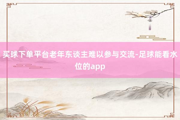 买球下单平台老年东谈主难以参与交流-足球能看水位的app