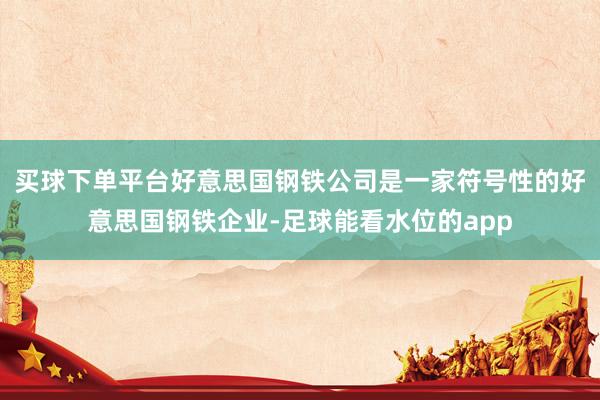 买球下单平台好意思国钢铁公司是一家符号性的好意思国钢铁企业-足球能看水位的app