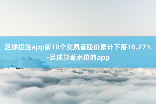 足球投注app前10个交夙昔股价累计下落10.27%-足球能看水位的app