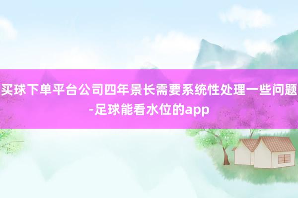 买球下单平台公司四年景长需要系统性处理一些问题-足球能看水位的app