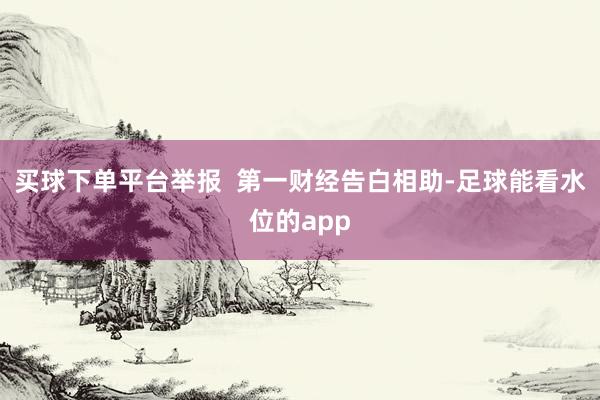 买球下单平台举报  第一财经告白相助-足球能看水位的app