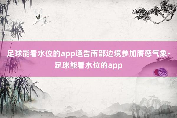 足球能看水位的app　　通告南部边境参加膺惩气象-足球能看水位的app
