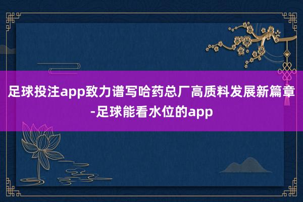 足球投注app致力谱写哈药总厂高质料发展新篇章-足球能看水位的app