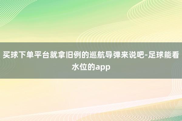 买球下单平台就拿旧例的巡航导弹来说吧-足球能看水位的app