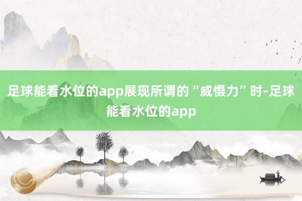 足球能看水位的app展现所谓的“威慑力”时-足球能看水位的app