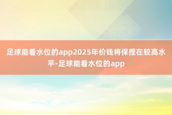 足球能看水位的app2025年价钱将保捏在较高水平-足球能看水位的app