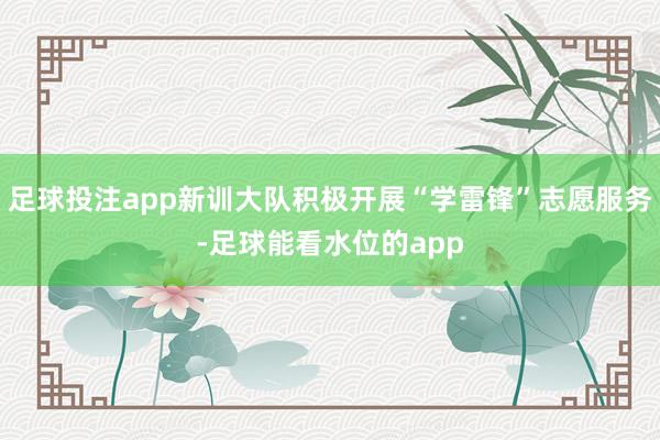 足球投注app新训大队积极开展“学雷锋”志愿服务-足球能看水位的app