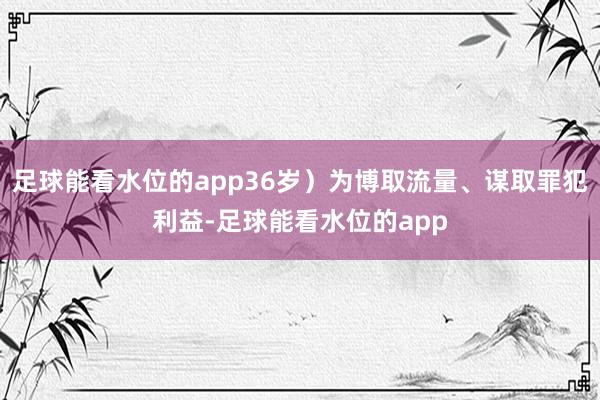 足球能看水位的app36岁）为博取流量、谋取罪犯利益-足球能看水位的app