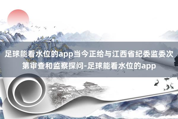 足球能看水位的app当今正给与江西省纪委监委次第审查和监察探问-足球能看水位的app