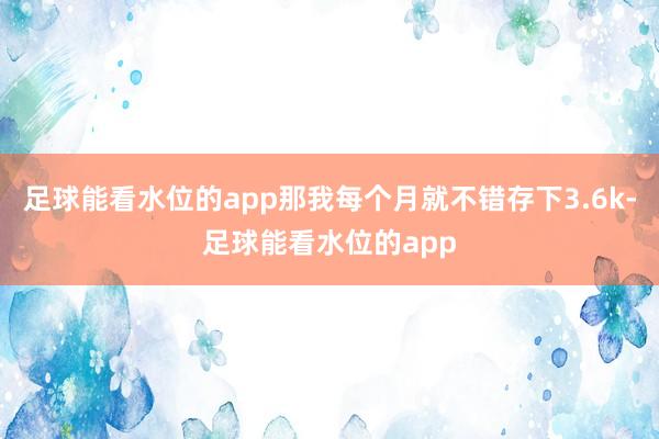 足球能看水位的app那我每个月就不错存下3.6k-足球能看水位的app