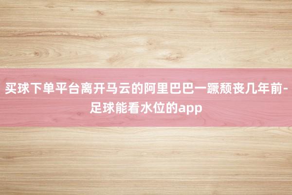买球下单平台离开马云的阿里巴巴一蹶颓丧几年前-足球能看水位的app