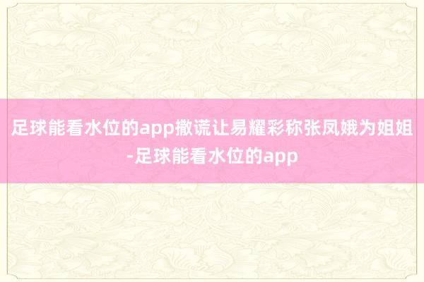 足球能看水位的app撒谎让易耀彩称张凤娥为姐姐-足球能看水位的app