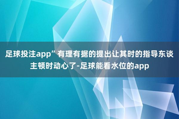 足球投注app”有理有据的提出让其时的指导东谈主顿时动心了-足球能看水位的app