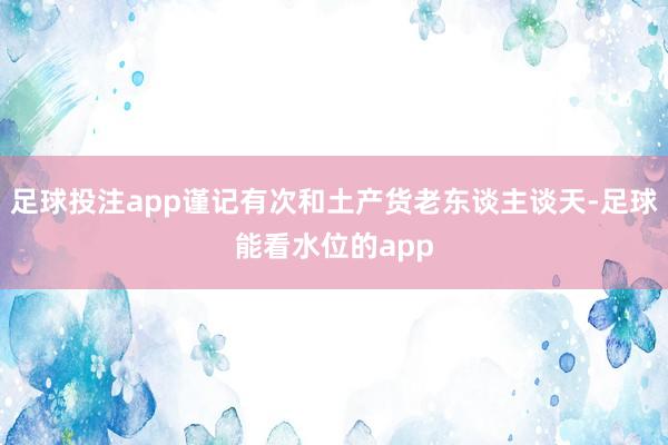 足球投注app谨记有次和土产货老东谈主谈天-足球能看水位的app