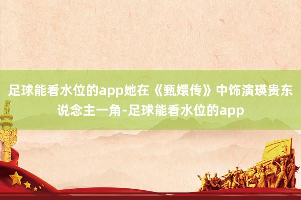足球能看水位的app她在《甄嬛传》中饰演瑛贵东说念主一角-足球能看水位的app