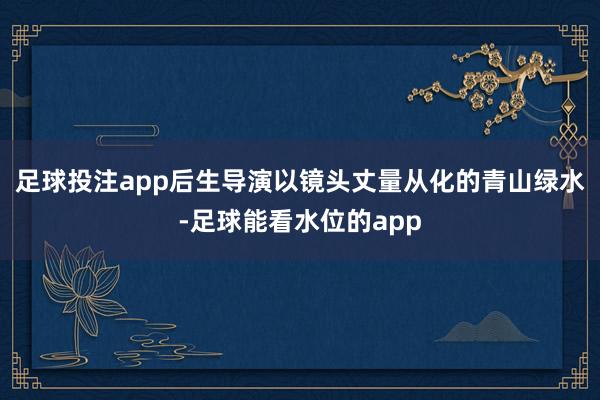 足球投注app后生导演以镜头丈量从化的青山绿水-足球能看水位的app