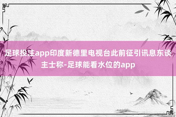 足球投注app印度新德里电视台此前征引讯息东谈主士称-足球能看水位的app