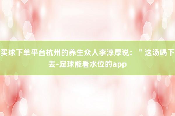 买球下单平台杭州的养生众人李淳厚说：＂这汤喝下去-足球能看水位的app