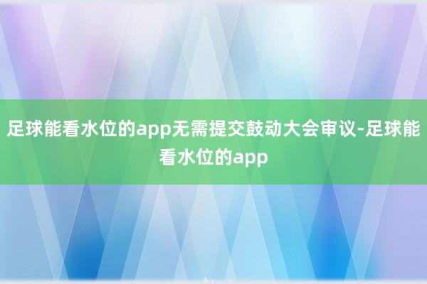 足球能看水位的app无需提交鼓动大会审议-足球能看水位的app