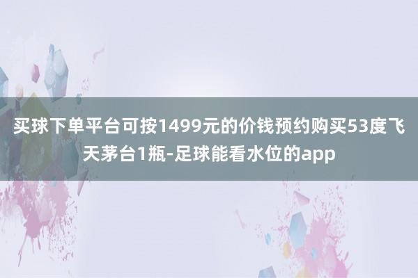 买球下单平台可按1499元的价钱预约购买53度飞天茅台1瓶-足球能看水位的app