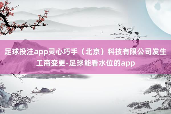 足球投注app灵心巧手（北京）科技有限公司发生工商变更-足球能看水位的app