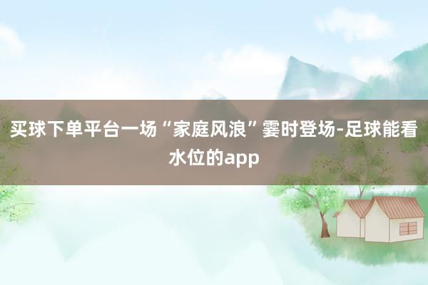 买球下单平台一场“家庭风浪”霎时登场-足球能看水位的app