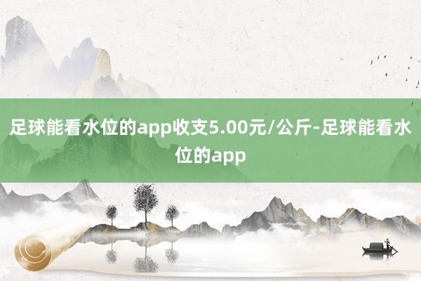 足球能看水位的app收支5.00元/公斤-足球能看水位的app