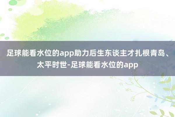 足球能看水位的app助力后生东谈主才扎根青岛、太平时世-足球能看水位的app