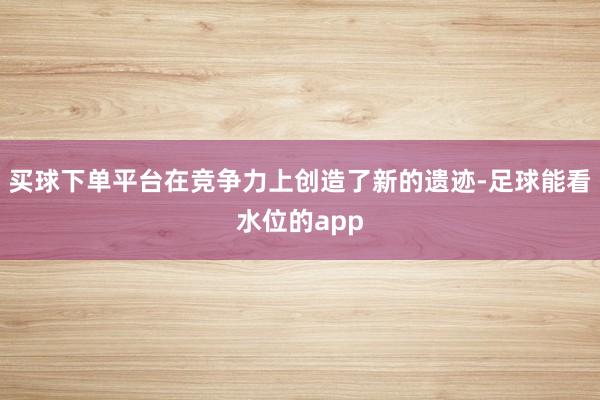 买球下单平台在竞争力上创造了新的遗迹-足球能看水位的app