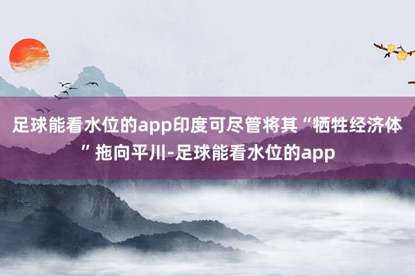 足球能看水位的app印度可尽管将其“牺牲经济体”拖向平川-足球能看水位的app