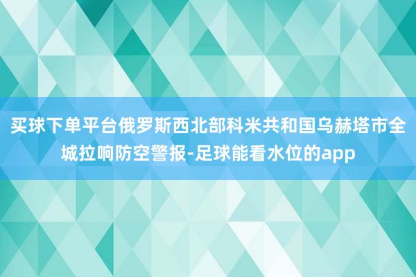 买球下单平台俄罗斯西北部科米共和国乌赫塔市全城拉响防空警报-足球能看水位的app