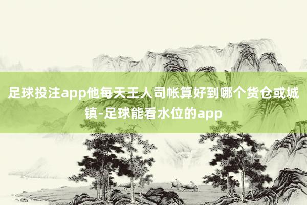 足球投注app他每天王人司帐算好到哪个货仓或城镇-足球能看水位的app