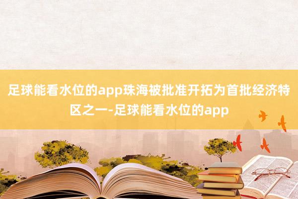 足球能看水位的app珠海被批准开拓为首批经济特区之一-足球能看水位的app