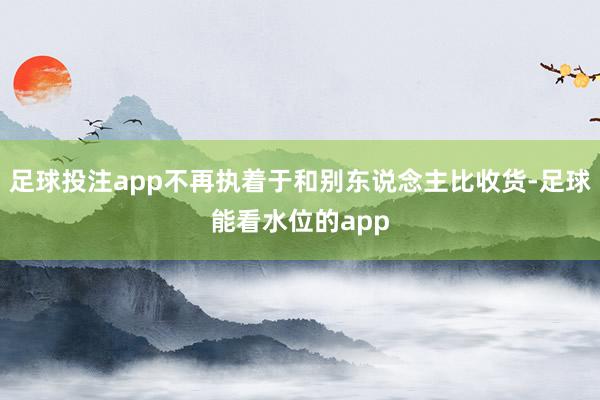 足球投注app不再执着于和别东说念主比收货-足球能看水位的app
