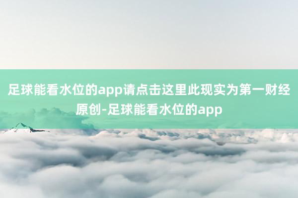 足球能看水位的app请点击这里此现实为第一财经原创-足球能看水位的app