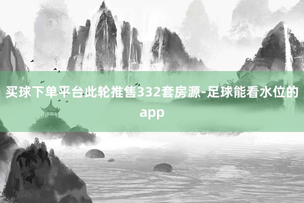 买球下单平台此轮推售332套房源-足球能看水位的app