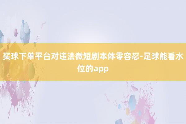 买球下单平台对违法微短剧本体零容忍-足球能看水位的app