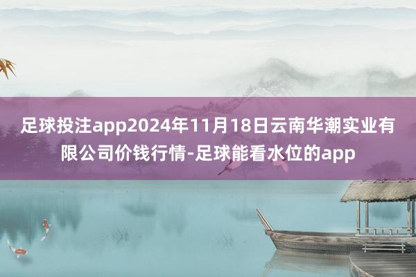 足球投注app2024年11月18日云南华潮实业有限公司价钱行情-足球能看水位的app